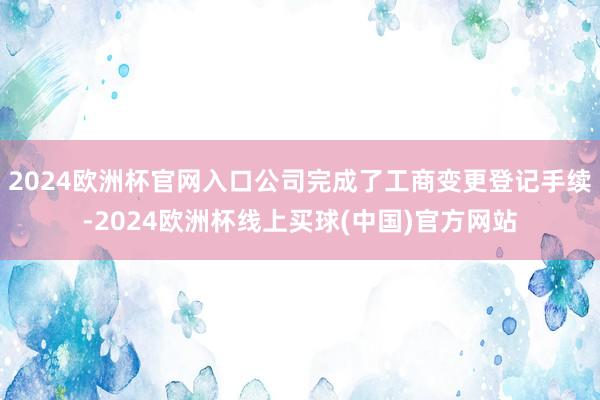 2024欧洲杯官网入口公司完成了工商变更登记手续-2024欧洲杯线上买球(中国)官方网站