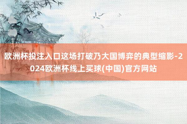 欧洲杯投注入口这场打破乃大国博弈的典型缩影-2024欧洲杯线上买球(中国)官方网站