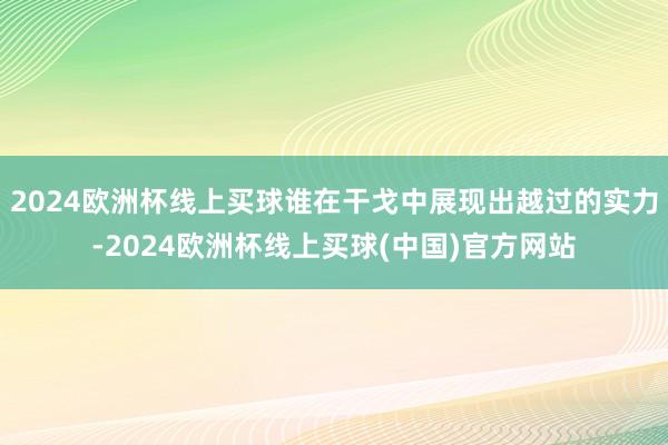 2024欧洲杯线上买球谁在干戈中展现出越过的实力-2024欧洲杯线上买球(中国)官方网站