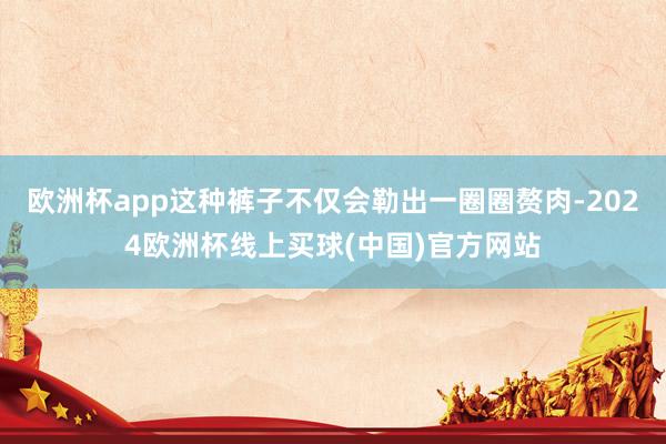欧洲杯app这种裤子不仅会勒出一圈圈赘肉-2024欧洲杯线上买球(中国)官方网站