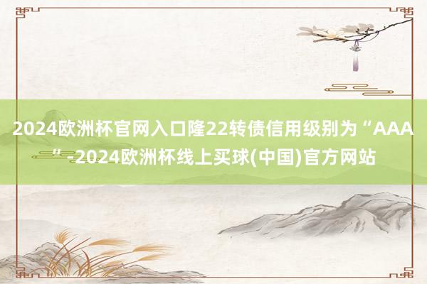 2024欧洲杯官网入口隆22转债信用级别为“AAA”-2024欧洲杯线上买球(中国)官方网站