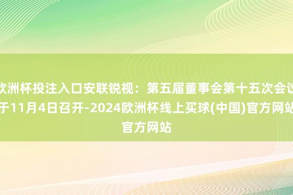 欧洲杯投注入口安联锐视：第五届董事会第十五次会议于11月4日召开-2024欧洲杯线上买球(中国)官方网站