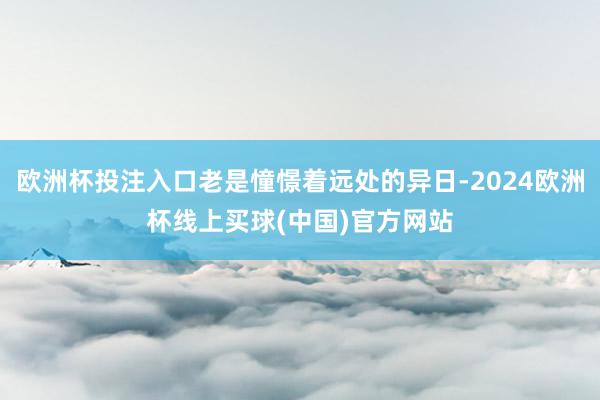 欧洲杯投注入口老是憧憬着远处的异日-2024欧洲杯线上买球(中国)官方网站