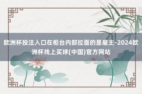 欧洲杯投注入口在柜台内部拉面的是雇主-2024欧洲杯线上买球(中国)官方网站