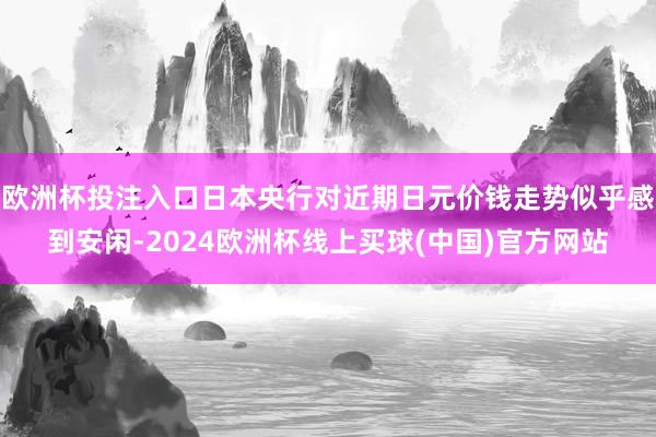 欧洲杯投注入口日本央行对近期日元价钱走势似乎感到安闲-2024欧洲杯线上买球(中国)官方网站