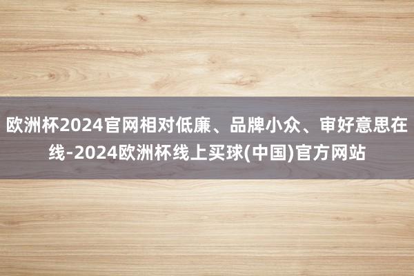 欧洲杯2024官网相对低廉、品牌小众、审好意思在线-2024欧洲杯线上买球(中国)官方网站
