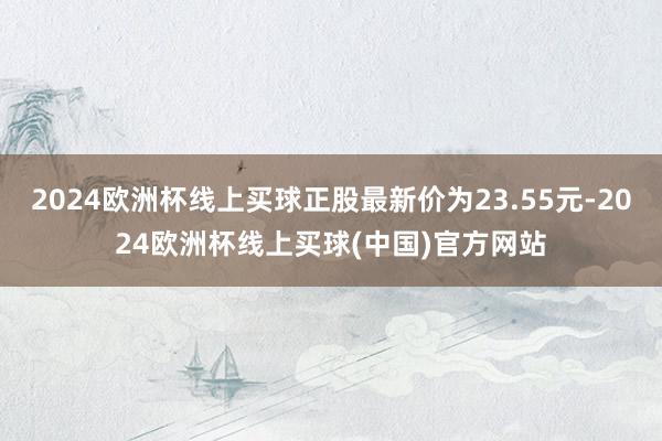 2024欧洲杯线上买球正股最新价为23.55元-2024欧洲杯线上买球(中国)官方网站