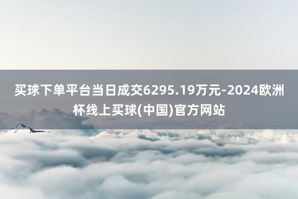 买球下单平台当日成交6295.19万元-2024欧洲杯线上买球(中国)官方网站