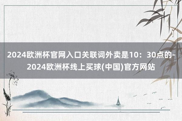 2024欧洲杯官网入口关联词外卖是10：30点的-2024欧洲杯线上买球(中国)官方网站