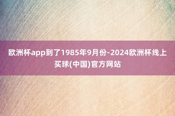 欧洲杯app到了1985年9月份-2024欧洲杯线上买球(中国)官方网站