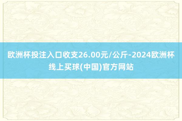 欧洲杯投注入口收支26.00元/公斤-2024欧洲杯线上买球(中国)官方网站