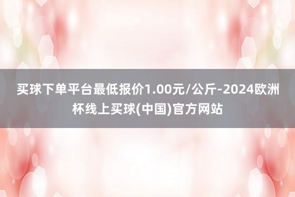 买球下单平台最低报价1.00元/公斤-2024欧洲杯线上买球(中国)官方网站