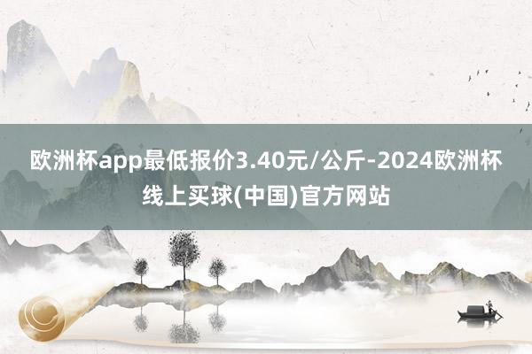 欧洲杯app最低报价3.40元/公斤-2024欧洲杯线上买球(中国)官方网站
