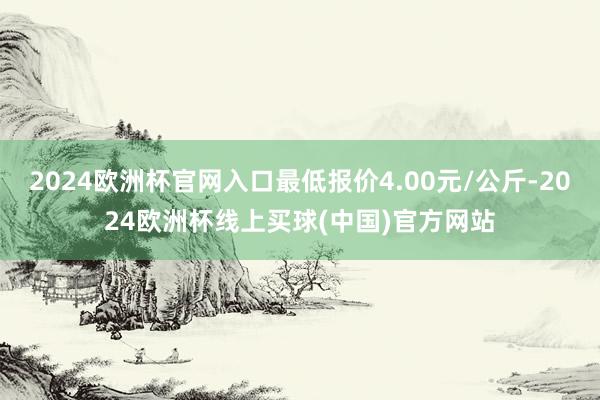2024欧洲杯官网入口最低报价4.00元/公斤-2024欧洲杯线上买球(中国)官方网站