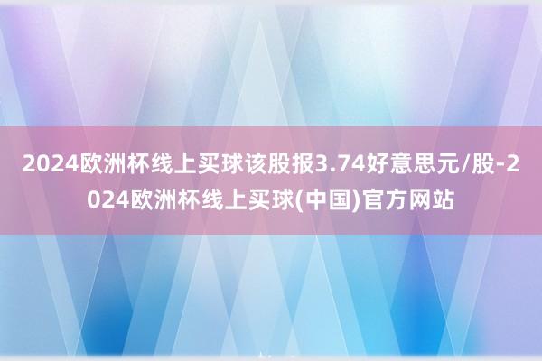 2024欧洲杯线上买球该股报3.74好意思元/股-2024欧洲杯线上买球(中国)官方网站