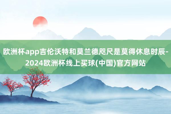 欧洲杯app吉伦沃特和莫兰德咫尺是莫得休息时辰-2024欧洲杯线上买球(中国)官方网站
