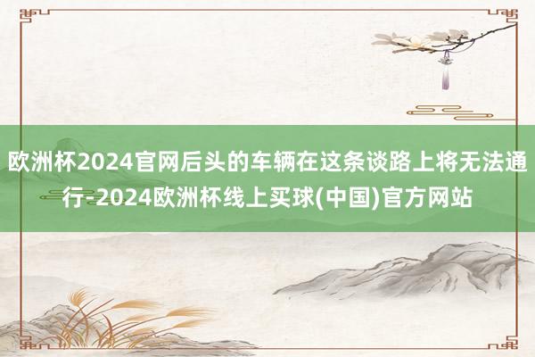 欧洲杯2024官网后头的车辆在这条谈路上将无法通行-2024欧洲杯线上买球(中国)官方网站