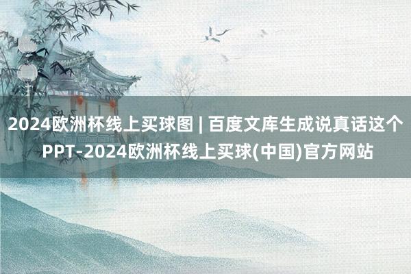 2024欧洲杯线上买球图 | 百度文库生成说真话这个 PPT-2024欧洲杯线上买球(中国)官方网站