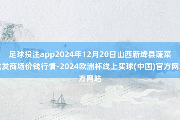 足球投注app2024年12月20日山西新绛县蔬菜批发商场价钱行情-2024欧洲杯线上买球(中国)官方网站