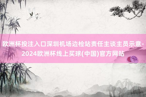 欧洲杯投注入口深圳机场边检站责任主谈主员示意-2024欧洲杯线上买球(中国)官方网站
