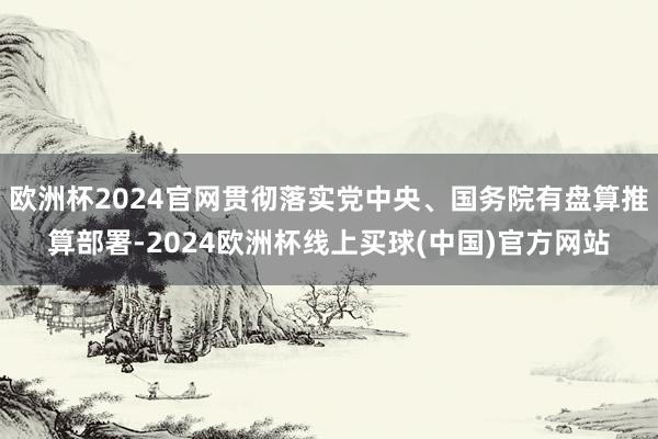 欧洲杯2024官网贯彻落实党中央、国务院有盘算推算部署-2024欧洲杯线上买球(中国)官方网站