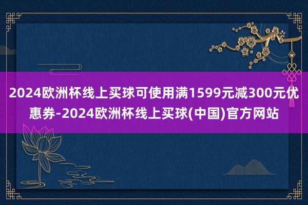 2024欧洲杯线上买球可使用满1599元减300元优惠券-2024欧洲杯线上买球(中国)官方网站