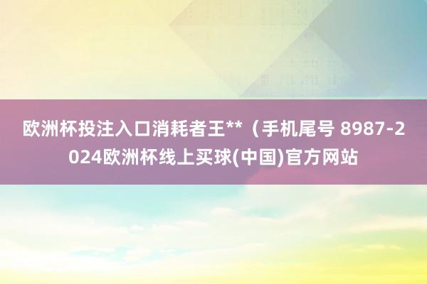 欧洲杯投注入口消耗者王**（手机尾号 8987-2024欧洲杯线上买球(中国)官方网站