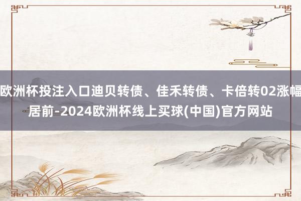 欧洲杯投注入口迪贝转债、佳禾转债、卡倍转02涨幅居前-2024欧洲杯线上买球(中国)官方网站