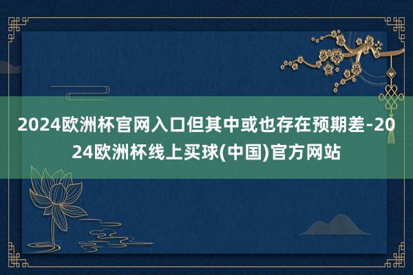 2024欧洲杯官网入口但其中或也存在预期差-2024欧洲杯线上买球(中国)官方网站