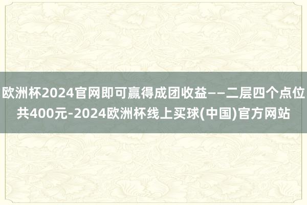 欧洲杯2024官网即可赢得成团收益——二层四个点位共400元-2024欧洲杯线上买球(中国)官方网站