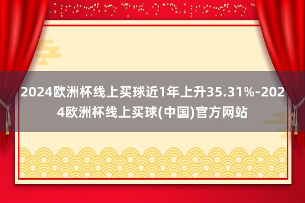 2024欧洲杯线上买球近1年上升35.31%-2024欧洲杯线上买球(中国)官方网站