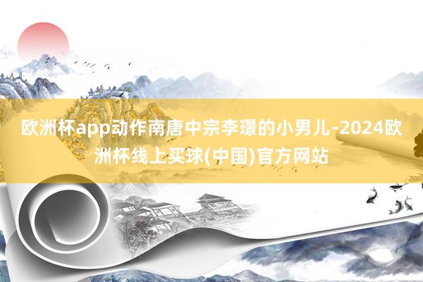 欧洲杯app动作南唐中宗李璟的小男儿-2024欧洲杯线上买球(中国)官方网站