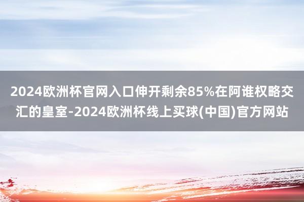 2024欧洲杯官网入口伸开剩余85%在阿谁权略交汇的皇室-2024欧洲杯线上买球(中国)官方网站