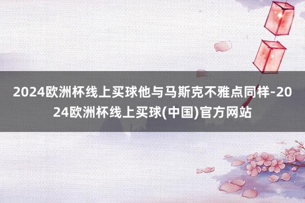 2024欧洲杯线上买球他与马斯克不雅点同样-2024欧洲杯线上买球(中国)官方网站