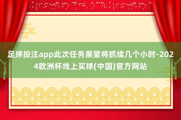 足球投注app此次任务展望将抓续几个小时-2024欧洲杯线上买球(中国)官方网站