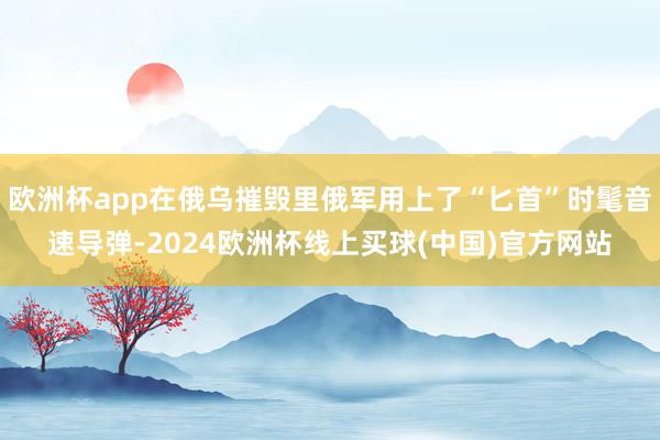 欧洲杯app在俄乌摧毁里俄军用上了“匕首”时髦音速导弹-2024欧洲杯线上买球(中国)官方网站
