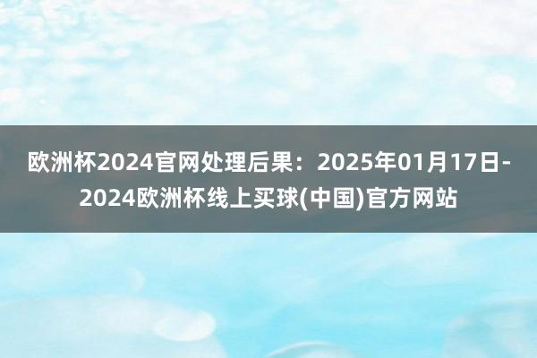 欧洲杯2024官网处理后果：2025年01月17日-2024欧洲杯线上买球(中国)官方网站