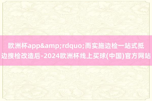 欧洲杯app&rdquo;而实施边检一站式抵边搜检改造后-2024欧洲杯线上买球(中国)官方网站