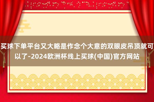 买球下单平台又大略是作念个大意的双眼皮吊顶就可以了-2024欧洲杯线上买球(中国)官方网站
