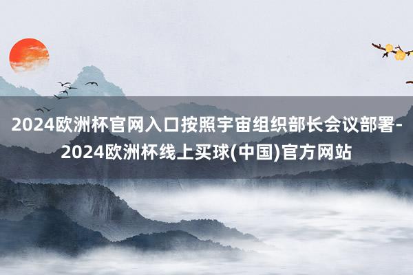 2024欧洲杯官网入口按照宇宙组织部长会议部署-2024欧洲杯线上买球(中国)官方网站