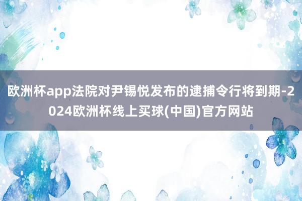 欧洲杯app法院对尹锡悦发布的逮捕令行将到期-2024欧洲杯线上买球(中国)官方网站
