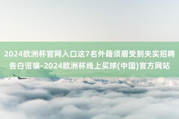 2024欧洲杯官网入口这7名外籍须眉受到失实招聘告白诳骗-2024欧洲杯线上买球(中国)官方网站