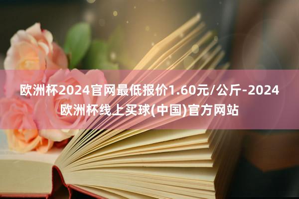 欧洲杯2024官网最低报价1.60元/公斤-2024欧洲杯线上买球(中国)官方网站