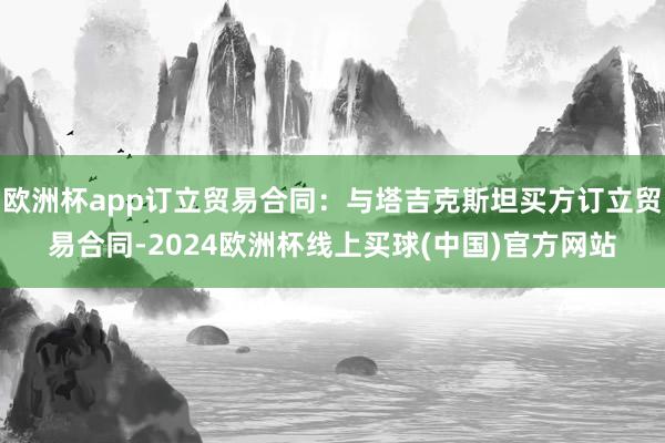 欧洲杯app订立贸易合同：与塔吉克斯坦买方订立贸易合同-2024欧洲杯线上买球(中国)官方网站
