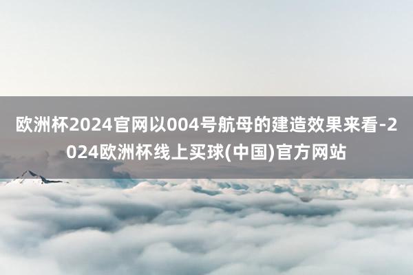欧洲杯2024官网以004号航母的建造效果来看-2024欧洲杯线上买球(中国)官方网站