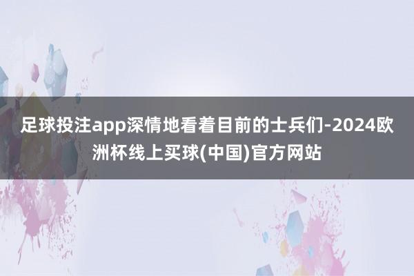 足球投注app深情地看着目前的士兵们-2024欧洲杯线上买球(中国)官方网站