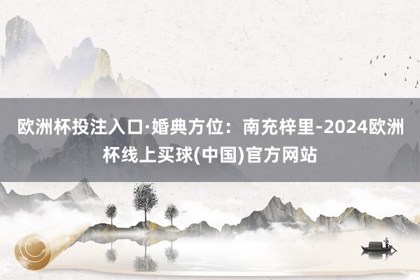 欧洲杯投注入口·婚典方位：南充梓里-2024欧洲杯线上买球(中国)官方网站