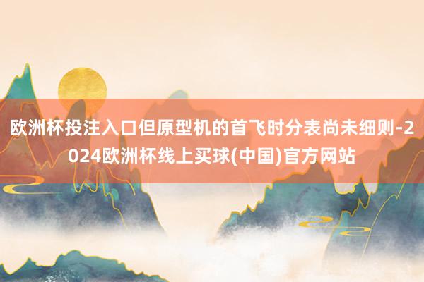 欧洲杯投注入口但原型机的首飞时分表尚未细则-2024欧洲杯线上买球(中国)官方网站