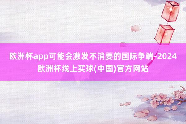 欧洲杯app可能会激发不消要的国际争端-2024欧洲杯线上买球(中国)官方网站