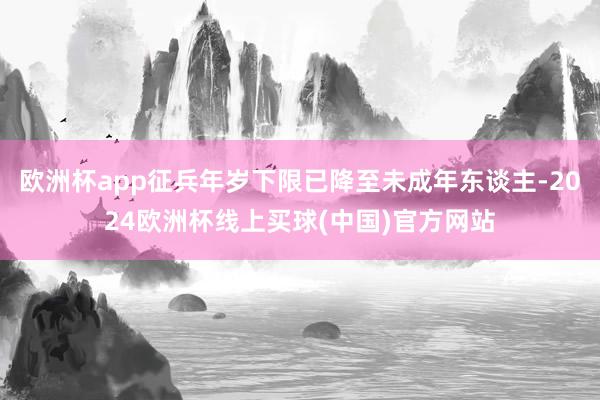 欧洲杯app征兵年岁下限已降至未成年东谈主-2024欧洲杯线上买球(中国)官方网站